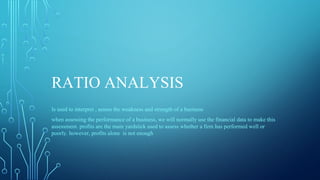 RATIO ANALYSIS
Is used to interpret , assess the weakness and strength of a business
when assessing the performance of a business, we will normally use the financial data to make this
assessment. profits are the main yardstick used to assess whether a firm has performed well or
poorly. however, profits alone is not enough
 