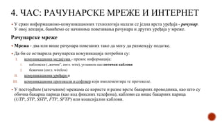 4. ЧАС: РАЧУНАРСКЕ МРЕЖЕ И ИНТЕРНЕТ
▪ У сржи информационо-комуникационих технологија налази се једна врста уређаја - рачунар.
У овој лекцији, бавићемо се начинима повезивања рачунара и других уређаја у мреже.
Рачунарске мреже
▪ Мрежа - два или више рачунара повезаних тако да могу да размењују податке.
▪ Да би се остварила рачунарска комуникација потребни су:
I. комуникациони медијуми - пренос информација:
1. кабловски („жични”, енгл. wire), углавном као оптички каблови
2. бежични (енгл. wireless)
II. комуникациони уређаји и
III. комуникациони протоколи и софтвер који имплементира те протоколе.
▪ У постојећим (затеченим) мрежама се користе и разне врсте бакарних проводника, као што су
обична бакарна парица (као код фиксних телефона), каблови са више бакарних парица
(UTP, STP, SSTP, FTP, SFTP) или коаксијални каблови.
 