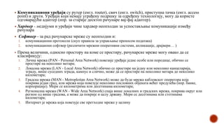 ▪ Комуникациони уређаји су рутер (енгл. router), свич (енгл. switch), приступна тачка (енгл. access
point) и други. Уређаји који немају уграђену подршку за одређену технологију, могу да користе
одговарајући адаптер (нпр. за старије десктоп рачунаре вај-фај адаптер).
▪ Хардвер - медијуми и уређаји чине хардвер неопходан за успостављање комуникације између
рачунара
▪ Софтвер - за рад рачунарске мреже су неопходни и:
1. комуникациони протоколи (скуп правила за управљање преносом података)
2. комуникациони софтвер (различити мрежни оперативни системи, апликације, драјвери… )
▪ Према величини, односно простору на коме се простиру, рачунарске мреже могу овако да се
класификују:
1. Лична мрежа (PAN - Personal Area Network) повезије уређаје једне особе или породице, обично се
простире на неколико метара;
2. Локална мрежа (LAN - Local Area Network) обично се простире на једну или неколико канцеларија,
зграду, више суседних зграда, кампус и слично, може да се простире на неколико метара до неколико
километара;
3. Градска мрежа (MAN - Metroploitan Area Network) може да буде мрежа кабловског оператора која
покрива један град, или мрежа која повезује неколико пословних објеката већег предузећа (нпр. банке,
корпорације). Мери се километрима или десетинама километара;
4. Регионална мрежа (WAN - Wide Area Network) спаја више локалних и градских мрежа, покрива округ или
регион од више градова, а може да покрије и целу државу. Мери се десетинама или стотинама
километара;
5. Интернет је мрежа која повезује све претходне мреже у целину
 