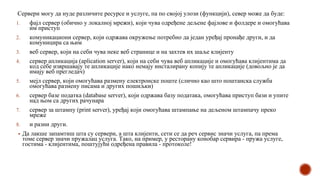 Сервери могу да нуде различите ресурсе и услуге, па по својој улози (функцији), север може да буде:
1. фајл сервер (обично у локалној мрежи), који чува одређене дељене фајлове и фолдере и омогућава
им приступ
2. комуникациони сервер, који одржава окружење потребно да један уређај пронађе други, и да
комуницира са њим
3. веб сервер, који на себи чува неке веб странице и на захтев их шаље клијенту
4. сервер апликација (aplication server), који на себи чува веб апликације и омогућава клијентима да
код себе извршавају те апликације иако немају инсталирану копију те апликације (довољно је да
имају веб прегледач)
5. мејл сервер, који омогућава размену електронске поште (слично као што поштанска служба
омогућава размену писама и других пошиљки)
6. сервер базе податка (database server), који одржава базу података, омогућава приступ бази и упите
над њом са других рачунара
7. сервер за штампу (print server), уређај који омогућава штампање на дељеном штампачу преко
мреже
8. и разни други.
▪ Да лакше запамтиш шта су сервери, а шта клијенти, сети се да реч сервис значи услуга, па према
томе сервер значи пружалац услуга. Тако, на пример, у ресторану конобар сервира - пружа услуге,
гостима - клијентима, поштујући одређена правила - протоколе!
 