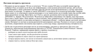 Настанак интернета, протоколи
▪ Интернет је настао крајем ’60-тих и почетком ’70-тих година XX века за потребе министарства
одбране САД, са идејом да не буду све информације у само једном рачунском центру, већ да буду
дистрибуиране у више повезаних центара, како би систем остао функционалан у случају престанка
рада неког од центара. Та мрежа се звала АРПАНЕТ и састојала се од педесетак рачунара–чворова,
преко којих су се повезивали локални рачунари и то на такав начин да је између свака два могуће наћи
више различитих путева. Врло брзо, и у САД и у другим деловима света настају мреже налик
АРПАНЕТ-у. Крајем ’80 и почетком ’90 почело је међусобно повезивање тих мрежа, које није више
било само у војне сврхе. Неке мреже су биле владине, неке универзитетске, неке чисто комерцијалне.
Ово је коначно довело до настанка интернета у данашњем облику - глобалне мреже доступне дословно
свима. Интернет се састоји од веома различитих рачунарских система. Разлика се огледа у њиховој
величини, оперативним системима које користе, улози коју имају у функционисању интернета итд.
▪ Да би сви ти различити рачунари могли да комуницирају, уведени су протоколи. Као што смо
поменули, најпознатији комуникациони протокол је TCP/IP, Transmission Control Protocol / Internet
Protocol. Укратко, најважнији кораци (фазе) у преносу података су:
1. разбијање на пакете скупа података који треба послати,
2. слање пакета кроз мрежу, могуће различитим путевима
3. провера исправности сваког пакета на страни примаоца
4. потврда пријема пакета, или захтев за поновним слањем (ако су детектоване грешке у преносу)
5. спајање пакета у целину каква је била пре слања.
 