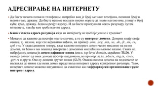 АДРЕСИРАЊЕ НА ИНТЕРНЕТУ
▪ Да бисте некога позвали телефоном, потребан вам је број његовог телефона, позивни број за
његов град, државу. Да бисте некоме послали писмо морате да знате његово име, улицу и број
куће, град, државу. Једном речју: адресу. И да бисте приступили неком рачунару путем
интернета, такође вам треба његова адреса.
▪ Како изгледа адреса рачунара када на интернету не постоје улице и градови?
▪ Можемо да кажемо да постоји нешто слично, а то су интернет домени. Домени имају своје
ознаке, тј. називе, које сте вероватно виђали, на пример .com, .org, .net, .us, .de, .fr, .ru, .rs, .
срб итд. У свакодневном говору, када кажемо интернет домен често мислимо на назив
домена, па ћемо и ми понекад говорити о доменима мислећи на њихове називе. Сваки од
набројаних домена је домен највишег нивоа (енгл. top level domain, скраћено TLD). У
оквиру сваког од ових домена постоје поддомени, на пример .ac.rs, .edu.rs, .org.rs, .co.rs,
.gov.rs и други. Ово су домени другог нивоа (SLD). Оваква подела домена на поддомене се
наставља до нивоа где неки домен представља интернет адресу конкретног рачунара. Тако,
интернет домене можемо интуитивно да схватимо као хијерархијски организоване групе
интернет адреса.
 