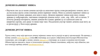 ДОМЕНИ НАЈВИШЕГ НИВОА
▪ Научили смо да се назив домена састоји од неколико група слова раздвојених тачком, као и
да последња група слова означава домен највишег нивоа. Неки од домена највишег нивоа су
национални (ознаке држава), али неки и нису. Домени највишег нивоа који нису ознаке
држава су међународни, такозвани генерички домени попут .com, .org, .info, .net и слично. У
почетку развоја интернета, овакви домени без ознаке државе су се односили само на
америчке сајтове, али данас то више није тако. Поддомени унутар тaквих домена сада могу да
се региструју у било којој држави.
Група слова у низу која претходи домену највишег нивоа често указује на врсту организације. На пример, у
називу домена www.mg.edu.rs слова edu означавају да се ради о образовној институцији (Математичка
гимназија), док слова gov у називу домена mpn.gov.rs означавају да се ради о владиној институцији
(Министарство просвете, науке и технолошког развоја). Овакво означавање, међутим, није обавезно, као
што показује пример домена narodnopozoriste.rs.
ДОМЕНИ ДРУГОГ НИВОА
 