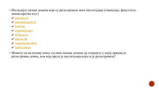 ▪ Погледајте називе домена које су регистровале неке институције (гимназијe, факултети,
министарства итд.)
✔ mup.gov.rs
✔ education.gouv.fr
✔ bmbf.de
✔ commerce.gov
✔ etf.bg.ac.rs
✔ cam.ac.uk
✔ vigimnazija.edu.rs
✔ talenti.edu.rs
▪ Можете ли на основу неког од ових назива домена да откријете у којој држави је
регистрован домен, или које врсте је институција која га је регистровала?
 
