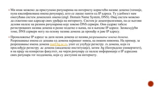 ▪ Ми ипак можемо да приступамо рачунарима на интернету користећи називе домена (тачније,
пуна квалификована имена рачунара), што се лакше памти од IP адреса. Ту удобност нам
омогућава систем доменских имена (engl. Domain Name System, DNS). Овај систем можемо
да схватимо као адресар свих уређаја на интернету. Систем је децентрализован, па се његови
делови налазе на разним рачунарима које зовемо DNS сервери. Они садрже табеле
регистрованих назива домена и разне податке о њима, па и њихове IP адресе. Захваљујући
томе, DNS сервери могу на основу назива домена да пронађу и јаве IP адресу.
▪ Проналажење IP адресе за дати назив домена се назива разрешавање имена домена.
Разрешавање имена се дешава од домена највишег нивоа, ка нижим нивоима. На пример, за
разрешавање имена домена matf.bg.ac.rs, упит се упућује регистру .rs домена, који га
прослеђује регистру .ac домена (академске институције), затим .bg (београдски универзитет),
и на крају на конкретан факултет, на чијем рачунару се налазе инфорамције о IP адресама
свих рачунара тог поддомена, који су доступни на интернету.
 