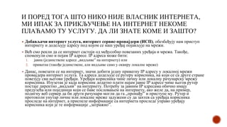 И ПОРЕД ТОГА ШТО НИКО НИЈЕ ВЛАСНИК ИНТЕРНЕТА,
МИ ИПАК ЗА ПРИКЉУЧЕЊЕ НА ИНТЕРНЕТ НЕКОМЕ
ПЛАЋАМО ТУ УСЛУГУ. ДА ЛИ ЗНАТЕ КОМЕ И ЗАШТО?
▪ Добављачи интернет услуга, интернет сервис-провајдери (ИСП), обезбеђују нам приступ
интернету и додељују адресу под којом се наш уређај појављује на мрежи.
▪ Већ смо рекли да се интернет састоји од међусобно повезаних уређаја и мрежа. Такође,
споменули смо и појам IP адресе. IP адреса може бити:
1. јавна (јединствене адресе „видљиве” на интернету) или
2. приватна (такође јединствене, али видљиве само у оквиру локалне мреже)
▪ Данас, повезати се на интернет, значи добити једну приватну IP адресу у локалној мрежи
провајдера интернет услуга. Та адреса додељује се рутеру корисника, на који се са друге стране
повезују сви његови уређаји. Уређаји корисника чине личну или локалну рачунарску мрежу
корисника. Изузетак је када корисник додатно плати најам јавне IP адресе чиме његов рутер
постаје директно „видљив” на интернету. Потребу за јавним IP адресама обично имају
предузећа или појединци који се баве пословањем на интернету, ако желе да, на пример,
подигну веб сервер да би други рачунари могли да га „пронађу” и приступе му. Рутер и
протоколи унутар личне или локалне мреже задужени су да захтев са уређаја корисника
проследе на интернет, а приспеле информације са интернета проследе управо уређају
корисника који је те информације „затражио”.
 