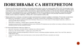 ПОВЕЗИВАЊЕ СА ИНТЕРНЕТОМ
▪ Уколико код куће имаш уведен интернет, онда сасвим сигурно имаш и личну или локалну мрежу (PAN, LAN). Сви рачунари (стони,
таблети, мобилни телефони) у том случају комуницирају са мрежним уређајем, који обезбеђује везу свих рачунара из локалне мреже
са интернетом. Чак и у малој мрежи (кућној, школској или у неком предузећу) могуће је да постоји више мрежних уређаја као што су
рутер и свич. Они имају различиту улогу у локалној мрежи. Обично веза са интернетом долази до рутера, а онда рутер обезбеђује
повезаност и комуникацију унутар мање мреже. Поменимо и то да су се крајем прошлог века рачунари повезивали на интернет
помоћу модема за фиксну телефонију, а између себе у малим мрежама помоћу хаба.
▪ Крајњи корисници се повезују са интернетом преко комуникационих медијума и уређаја за повезивање. Технологије за повезивање
са интернетом су разноврсне и стално се унапређују. Од жичних технологија за повезивање са интернетом, данас се користе:
1. оптички кабл, као тренутно најквалитетнији начин повезивања. Пожељно је да се оптика доведе што ближе крајњем кориснику, а најбоље до
куће/стана (FTTH, Fiber To The Home).
2. мрежа фиксне телефоније, тј. бакарна парица и (најчешће) ADSL уређај
3. коаксијални (антенски) кабл и одговарајући кабловски модем. Кабловски ТВ оператери нуде ову могућност као опцију уз кабловску телевизију, мада
коаксијалне каблове све више замењују оптичким.
▪ Од технолохија бежичног приступа, користе се:
1. приступне технологије у системима мобилне телефоније (нпр. мобилни интернет)
2. вај-фај (енгл. WiFi, Wireless Fidelity) - за мреже малог домета (PAN, LAN)
3. вај-макс (WiMAX, Worldwide Interoperability for Microwave Access), за повезивање разуђених корисника, домета 5 km до чак 50 km, зависно од
конфигурације терена.
4. лај-фај (LiFi, Light Fidelity), нова технологија којом се сигнал емитује помоћу LED диоде у видљивом делу спектра
5. и други.
 