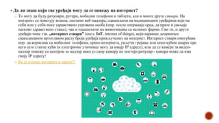 ▪ Да ли знаш који све уређаји могу да се повежу на интернет?
o То могу да буду рачунари, рутери, мобилни телефони и таблети, али и многе друге ствари. На
интернет се повезују возила, системи веб-надзора, одашиљачи на медицинским уређајима које на
себи или у себи носе здравствено угрожене особе (нпр. после операције срца, да прате и јављају
њихово здравствено стање), чак и одашиљачи на животињама са великих фарми. Сви ти, и други
уређаји чине тзв. „интернет ствари” (енгл. IoT, internet of things), који највише доприноси
свакодневном вртоглавом расту броја уређаја прикључених на интернет. Интернет ствари омогућава
нпр. да корисник са мобилног телефона, преко интернета, укључи грејање или неки кућни апарат пре
него што стигне кући (и електричне утичнице могу да имају IP адресе), или да се камере за видео-
надзор повежу са центром за надзор иако уз саму камеру не постоји рачунар - камера може да има
своју IP адресу!
o Ко је изумео интернет и зашто?!
 