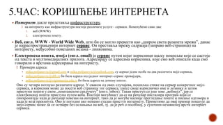 5.ЧАС: КОРИШЋЕЊЕ ИНТЕРНЕТА
▪ Интернет дакле представља инфраструктуру.
на интернету као инфраструктури постоје различите услуге - сервиси. Поменућемо само два:
1. веб (WWW)
2. електронска пошту.
▪ Веб, енгл. WWW - World Wide Web, што би се могло превести као „широм света разапета мрежа”, данас
је најраспрострањенији интернет сервис. Он преставља мрежу садржаја (заправо веб-страница) на
интернету, међусобно повезаних везама - линковима.
▪ Електронска пошта, имејл (енгл. email) је сервис путем којег корисници шаљу пошиљке које се састоје
од текста и мултимедијалних прилога. Адресирају се адресама корисника, које смо већ описали када смо
говорили о врстама адресирања на интернету.
Примери адреса:
▪ mika.petljanovic@gmail.com и mika.petljanovic@outlook.com, су адресе једне особе на два различита мејл-сервиса,
▪ mika.petljanovic@sbb.rs би била адреса код једног интернет-сервис провајдера,
▪ mika.petljanovic@vigimnazija.edu.rs би била адреса на домену школе.
Ово су четири потпуно различите адресе. У сваком од ових случајева, пошиљка стиже на сервер конкретног мејл-
сервиса, а корисник може да посети веб страницу тог сервиса, унесе своје корисничко име и лозинку и затим
приступи пошти у свом „поштанском сандучету” (енгл. inbox). Такав приступ се још зове „вебмејл”, јер се
електронској пошти приступа путем веба. Постоји могућност да се на рачунар инсталира програм који се
синхронизује када је рачунар повезан на интернет, тако да је могуће касније прегледање поште и писање одговора и
када је веза прекинута. Ово је погодно ако немамо сталан приступ интернету. Приметимо да овај пример показује да
мејл-сервис може да се оствари без ослањања на веб, тј. да је реч о посебној, у суштини независној врсти интернет
сервиса.
 