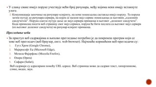 ▪ У слању сваке имејл поруке учествује већи број рачунара, међу којима неки имају истакнуте
улоге.
Комуникација започиње на рачунару-клијенту, на коме пошиљалац саставља имејл поруку. Та порука
затим путује до рачунара-сервера, на којем се налази мејл сервис пошиљаоца са његовим „одлазним
сандучетом”. Порука одатле путује даље до мејл сервера примаоца и његовог „долазног сандучета”.
Када прималац посети веб страницу свог мејл сервиса, порука ће бити послата са његовог мејл сервера
(из његовог долазног сандучета) на рачунар-клијент примаоца.
Прегледање веба
▪ За приступ веб садржајима и њихово прегледање потребно је да покренеш програм који се
зове веб прегледач (веб браузер, енгл. web browser). Најчешће коришћени веб-прегледачи су:
1. Гугл Хром (Google Chrome),
2. Мајкрософт Еџ (Microsoft Edge),
3. Мозила Фајерфокс (Mozzila Firefox),
4. Опера (Opera)
5. Сафари (Safari).
Веб садржаји су адресирани помоћу URL адресе. Веб страница може да садржи текст, хиперлинкове,
слике, видео, звук.
 