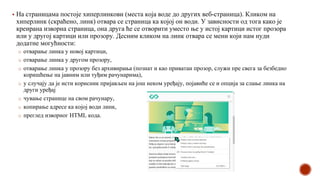 ▪ На страницама постоје хиперлинкови (места која воде до других веб-страница). Кликом на
хиперлинк (скраћено, линк) отвара се страница ка којој он води. У зависности од тога како је
креирана изворна страница, она друга ће се отворити уместо ње у истој картици истог прозора
или у другој картици или прозору. Десним кликом на линк отвара се мени који нам нуди
додатне могућности:
o отварање линка у новој картици,
o отварање линка у другом прозору,
o отварање линка у прозору без архивирања (познат и као приватан прозор, служи пре свега за безбедно
коришћење на јавним или туђим рачунарима),
o у случају да је исти корисник пријављен на још неком уређају, појавиће се и опција за слање линка на
други уређај
o чување странице на свом рачунару,
o копирање адресе ка којој води линк,
o преглед изворног HTML кода.
 