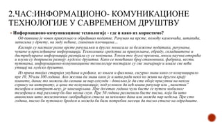 2.ЧАС:ИНФОРМАЦИОНО- КОМУНИКАЦИОНЕ
ТЕХНОЛОГИЈЕ У САВРЕМЕНОМ ДРУШТВУ
▪ Информационо-комуникационе технологије - где и како их користимо?
Од давнина је човек прикупљао и обрађивао податке. Рачунао на прсте, помоћу каменчића, штапића,
записима у дрвету, на зиду пећине, глиненим плочицама…
Касније су настале разне врсте рачунаљки и других помагала за бележење података, рачунање,
чување и прослеђивање информација. Технолошка средства за прикупљање, обраду, складиштење и
дистрибуирање информација развијала су се вековима. Током тог дугог времена, многа научна открића
и изуми су допринели развоју људског друштва. Како се повећавао број становника, фабрика, вести,
путовања, информационо-комуникационе технологије постајале су све значајније и имале све већи
утицај на људско друштво.
Из прича твојих старијих укућана и рођака, из књига и филмова, сигурно знаш како се комуницирало
пре 10, 50 или 100 година. Ако желиш да знаш како је и шта ради неко ко живи на другом крају
планете, данас то можеш да сазнаш за пар секунди - довољно је да сте обоје присутни на неком
сервису на интернету, а цена те комуникације, под условом да већ имаш рачунар или „паметни”
телефон и интернет-везу, је занемарљива. Пре десетак година чули бисте се путем мобилног
телефона и тај разговор би био веома скуп. Пре 50 година разменили бисте писма, која би што
авионским што железничким саобраћајем стигла за неколико дана или можда пар недеља. Пре сто
година, писмо би путовало бродом и можда би били потребни месеци да писмо стигне на одредиште.
 