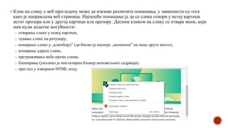 ▪ Клик на слику у веб прегледачу може да изазове различита понашања, у зависности од тога
како је направљена веб страница. Најчешће понашање је да се слика отвори у истој картици
истог прозора или у другој картици или прозору. Десним кликом на слику се отвара мени, који
нам нуди додатне могућности:
o отварање слике у новој картици,
o чување слике на рачунару,
o копирање слике у „клипборд” (да бисмо је касније „налепили” на неко друго место),
o копирање адресе слике,
o претраживање веба према слици,
o блокирање (уколико је инсталиран блокер непожељних садржаја),
o преглед у изворном HTML коду.
 