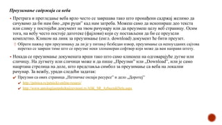 Преузимање садржаја са веба
▪ Претрага и прегледање веба врло често се завршава тако што пронађени садржај желимо да
сачувамо да би нам био „при руци” кад нам затреба. Можеш само да ископираш део текста
или слику у постојећи документ на твом рачунару или да преузмеш целу веб страницу. Осим
тога, на вебу често постоје датотеке (фајлови) који су постављени да би се преузели
комплетно. Кликом на линк за преузимање (енгл. download) документ ће бити преузет.
Обрати пажњу при преузимању да ли је у питању безбедан извор, преузимање са непоузданих сајтова
неретко се заврши тиме што се преузме неки злонамеран софтвер који може да вам направи штету.
▪ Некада се преузимање докумената врши тако што само кликнеш на одговарајуће дугме или
сличицу. На дугмету или сличици може и да пише „Преузми” или „Download”, или је само
нацртана стрелица на доле, што представља симбол за преузимање са веба на локални
рачунар. За вежбу, уради следећи задатак:
✔ Преузми са ових страница „Петничке онлајн ресурсе” и дело „Доротеј”
✔ http://petnica.rs/petnicki-online-resursi/
✔ http://www.antologijasrpskeknjizevnosti.rs/ASK_SR_AzbucnikDela.aspx
 