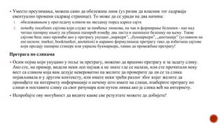 ▪ Уместо преузимања, можеш само да обележиш линк (уз ризик да власник тог садржаја
евентуално промени садржај странице). То може да се уради на два начина:
1. обележавањем у прегледачу кликом на звездицу поред адресе сајта
2. помоћу посебних сајтова који служе за памћење линкова, па чак и формирање белешки - као кад
читаш папирну књигу па убациш папирић између два листа и напишеш белешку на њему. Такве
сајтове ћеш лако пронаћи ако у претрагу укуцаш „маркери”, „букмаркери”, „анотације” (углавном на
енглеском: marker, bookmarker, anotation) и наравно формулишеш претрагу тако да избегнеш сајтове
који продају папирне стикере или украсне букмаркере, таман да провежбаш претрагу!
Претрага по сликама
▪ Осим појма који укуцамо у поље за претрагу, можемо да вршимо претрагу и за задату слику.
Ако сте, на пример, видели неки леп пејзаж а не знате где се налази, или сте прочитали неку
вест са сликом која вам делује невероватно па желите да проверите да ли се та слика
појављивала и у другом контексту, или имате неки трећи разлог због којег желите да
пронађете на интернету информације о нечему што имате на слици, изаберите претрагу по
слици и поставите слику са свог рачунара или путем линка ако је слика већ на интернету.
▪ Испробајте ову могућност да видите какве све резултате можете да добијете!
 