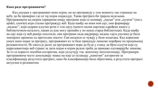 Како раде претраживачи?
Кад укуцаш у претраживач неки појам, он не претражује у том моменту све странице на
вебу да би проверио где се тај појам појављује. Таква претрага би трајала недељама.
Претраживачи на својим серверима имају програме који се називају „пауци” или „пузачи” (енгл.
spider, crawler) који стално претражују веб. Када наиђу на неки нов сајт, они формирају
„индекс”, који садржи кључне речи о том сајту (нешто налик картици одређене књиге у
библиотечком каталогу, какви се још могу пронаћи у по некој старој библиотеци). Када наиђу
на сајт који су већ раније посетили, ови програми онда ажурирају индекс сајта уколико је било
значајних промена од претходне посете. Сви индекси се чувају у бази података. Кад корисник
унесе неки појам за претрагу, претраживач из те базе приказује линкове поређане по процењеној
релевантности. Из овога је јасно да претраживач мора да буде у стању да брзо одлучи које су
најрелевантније веб стране за дати појам и којим редом треба да прикаже одговарајуће линкове.
За то се користе посебни алгоритми, који укључују тзв. вештачку интелигенцију. Програмери
претраживача често допуњавају знање на које се ослањају „паметни” алгоритми за
класификацију резултата претраге, како би класификација била објективна, а резултати претраге
актуелни и релевантни.
 