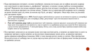 ▪ Када претражујеш интернет, колико понуђених линкова погледаш док не нађеш жељени садржај
или одустанеш од прегледања и „профиниш” претрагу и поново гледаш најбоље позициониране
сајтове? Вероватно погледаш највише првих десетак или петнаест понуђених линкова. Не само ти,
већина људи ради претраге на сличан начин. Управо зато се креатори веб-садржаја често довијају
на разне начине како да учине да њихов сајт буде „на врху” претраге. Овде није лоше да упознаш
још два важна појма:
1. „Сео” оптимизацијa (енгл. SEO, Search engine optimization) се односи на активности којима се унапређује
веб-дизајн и кôд веб-сајта, али и изграђује добра „репутација” сајта постављањем квалитетних и
оригиналних садржаја.
2. Ранг веб страница, page rank је релевантност веб странице, односно вредност додељена веб страници као
мера њене популарности или важности, која се користи за одређивање редоследа којим ће бити приказана
у резултатима претраживача. У овом рангирању битну улогу игра укупан број страница (широм веба) које
садрже линк ка тој страници.
▪ Код претраге довољно је да укуцамо једну или пар кључних речи, а можемо да користимо и алате за
напредну претрагу којом можемо да искључимо појављивање неких речи, да вршимо претрагу
према правима коришћења (лиценци, биће о томе касније речи), језику и слично. При претрагама
бољи резултати се добијају ако се укуца пар кључних речи него ако се формулише читава реченица
са превише детаља.
 