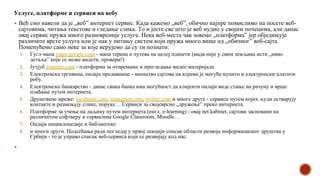 Услуге, платформе и сервиси на вебу
▪ Већ смо навели да је „веб” интернет сервис. Када кажемо „веб”, обично најпре помислимо на посете веб-
сајтовима, читања текстове и гледање слика. То и јесте све што је веб нудио у својим почецима, али данас
овај сервис пружа много разноврсније услуге. Нека веб-места чак зовемо „платформа” јер обједињује
различите врсте услуга или је пак у питању систем који пружа много више од „обичног” веб-сајта.
Поменућемо само неке за које верујемо да су ти познати:
1. Гугл-мапа maps.google.com - мапа терена и путева на целој планети (мада није у свим земљама исти „ниво
детаља” који се може видети, провери!)
2. Јутјуб youtube.com - платформа за отпремање и прегледање видео материјала.
3. Електронска трговина, онлајн продавнице - мноштво сајтова на којима је могуће купити и електронски платити
робу.
4. Електронско банкарство - данас свака банка има могућност да клијенти онлајн виде стање на рачуну и врше
плаћање путем интернета.
5. Друштвене мреже: facebook.com, instagram.com, twitter.com и многе друге - сервиси путем којих људи остварују
контакте и размењују слике, поруке… Сервиси за својеврсно „дружење” преко интернета.
6. Платформе за учење на даљину путем интернета (енгл. e-learning) - овај net.kabinet, сајтови засновани на
различитом софтверу и сервисима Google Classroom, Moodle…
7. Онлајн енциклопедије и библиотеке
8. и многи други. Подсећања ради погледај у првој лекцији списак области развоја информационог друштва у
Србији - то је управо списак веб-сервиса који се развијају код нас.
▪
 