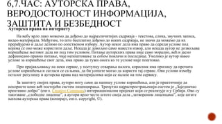 6,7.ЧАС: АУТОРСКА ПРАВА,
ВЕРОДОСТОЈНОСТ ИНФОРМАЦИЈА,
ЗАШТИТА И БЕЗБЕДНОСТ
Ауторска права на интернету
На вебу врло лако можемо да дођемо до најразличитијих садржаја - текстова, слика, звучних записа,
видео-материјала. Међутим, то што бесплатно дођемо до неких садржаја, не значи да можемо да их
прерађујемо и даље делимо по сопственом избору. Аутор неког дела има право да одреди услове под
којима се оно може користити даље. Некада је довољно само навести извор, али некада аутор не дозвољава
коришћење његовог дела ни под тим условом. Питање ауторских права није само морално, већ и јасно
дефинисано правно питање, чије непоштовање за собом повлачи и последице. Уколико је аутор навео
услове за коришћење свог дела, има право да тужи онога ко те услове није поштовао.
При пријављивању на неки сервис, у поступку отварања налога, корисник има прилику да прочита
услове коришћења и сагласи се са њима, да би уопште могао да користи тај сервис. Ови услови између
осталог регулишу и ауторска права над материјалима који се налазе на том сервису.
За заштиту својих права, аутори могу сами да напишу услове коришћења, али је практичније да
искористе неки већ постојећи систем лиценцирања. Тренутно најраспрострањенији систем је „Заједничко
креативно добро” (енгл. Creative Commons) интернационални пројекат који се реализује и у Србији. Ово су
такозване „слободне лиценце”, а аутори врло често штите своја дела „затвореним лиценцама”, које штите
њихова ауторска права (копирајт, енгл. copyright, ©).
 