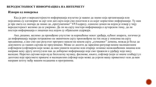 ВЕРОДОСТОЈНОСТ ИНФОРМАЦИЈА НА ИНТЕРНЕТУ
Извори од поверења
Кад је реч о веродостојности информација изузетно је важно да знамо која организација или
појединац су одговорни за сајт или део сајта који смо посетили и са којег користимо информације. Ту нам
је пре свега од значаја да знамо да „протумачимо” УРЛ-адресу, односно домен на којем је извор у чију
веродостојност желимо да се уверимо. Да ли на сајту постоји информација о ауторском тиму, да ли
постоји информација о лиценци под којом су објављени садржаји.
Ако, рецимо, желимо да пронађемо упутство за коришћење неког уређаја, кућног апарата, логично је
да информацију најпре потражимо на званичном сајту произвођача па тек онда у описима на сајту
продавнице, а ако смо као резултат претраге нашли на неком сајту „сумњивог” домена, можда је боље да
документе са таквих сајтова не преузимамо. Може се десити да заразимо рачунар неким малициозним
софтвером (софтвером који може да нам уништи податке или открије лозинке неовлашћеним лицима или
направи неку другу штету) или пак да добијемо информације које смо тражили о уређају које нису
валидне. Неретко сајтови који нуде бесплатну музику, филмове, књиге, софтвер (који се иначе плаћају) уз
датотеке које преузмете прикаче и малициозни софтвер који може да угрози вашу приватност или да вам
направи штету међу вашим подацима и програмима.
 