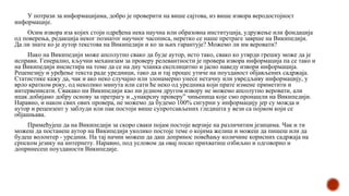 У потрази за информацијама, добро је проверити на више сајтова, из више извора веродостојност
информације.
Осим извора иза којих стоји одређена нека научна или образовна институција, удружење или фондација
од поверења, редакција неког познатог научног часописа, неретко се наше претраге заврше на Википедији.
Да ли знате ко је аутор текстова на Википедији и ко за њих гарантује? Можемо ли им веровати?
Иако на Википедији може апсолутно свако да буде аутор, исто тако, свако ко утврди грешку може да је
исправи. Генерално, кључни механизам за проверу релевантности је провера извора информација па се тако и
на Википедији инсистира на томе да се на дну чланка експлицитно и јасно наведу извори информација.
Реценезију и уређење текста раде уредници, тако да и тај процес утиче на поузданост објављених садржаја.
Статистике кажу да, чак и ако неко случајно или злонамерно унесе нетачну или увредљиву информацију, у
врло кратком року, од неколико минута или сати ће неко од уредника који прате измене приметити и
интервенисати. Свакако ни Википедији као ни једном другом извору не можемо апсолутно веровати, али
ипак добијамо добру основу за претрагу и „унакрсну проверу” чињеница које смо пронашли на Википедији.
Наравно, и након свих ових провера, не можемо да будемо 100% сигурни у информацију јер су можда и
аутор и рецензент у заблуди или пак постоји више супротсављених гледишта у вези са појмом који се
објашњава.
Примећујеш да на Википедији за скоро сваки појам постоје верзије на различитим језицима. Чак и ти
можеш да постанеш аутор на Википедији уколико постоје теме о којима желиш и можеш да пишеш или да
будеш волонтер - уредник. На тај начин можеш да даш допринос повећању количине корисних садржаја на
српском језику на интернету. Наравно, под условом да овај посао прихватиш озбиљно и одговорно и
допринесеш поузданости Википедије.
 