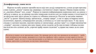 Дезинформације, лажне вести
Неретко на вебу можемо пронаћи вести које нам делују невероватно, а ипак аутори прилажу
слике и разне „доказе” којима нас уверавају у истинитост својих тврдњи. Оваква појава назива
се „масовна обмана” или „хоакс”. Поруке са лажним информацијама корисника могу да доведу у
заблуду и наведу да, на пример ода неке поверљиве податке или да створи панику и подстакне га
да предузме неке друге радње из страха од тобожње опасности. Разлози за настанак оваквих
„вести” су разни: манипулација, пропаганда, „теорије завере”, а све то зарад остварења неких
политичких, верских, комерцијалних циљева, а понекад су то само неслане шале. У ову групу
спадају и ланчани мејлови, мејлови којима се саопштавају „велике тајне” а у ствари квазинаучне
„теорије”, мејлови у којима нам неко тражи личне податке да би нам оставио тобожње велико
наследство или лозинке да би „спречио крађу наших података” а управо нас навео да их сами
одамо.
Изузетно је важно да не прихватамо одмах, без провере вести које смо пронашли на интернету - треба
увек потражити још извора, проверити ко стоји иза одређеног сајта, односно са које адресе је послат
„сумњиви” имејл, да ли је то нека организација од ауторитета, али наравно пре свега да мислимо својом
главом, критички и утемељено на научним чињеницама.
 