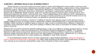 ЗАШТИТА ЛИЧНИХ ПОДАТАКА И ПРИВАТНОСТ
Лични подаци су сви они подаци на основу којих се може идентификовати нека особа и угрозити њена
приватност. То су осим имена и презимена и његови подаци о датуму рођења, здравственом стању, банковним
рачунима, адреса, зарада, вероисповест, национална припадност, лични ставови, намере и друга обележја
његовог физичког, генетског, менталног, економског, културног и друштвеног идентитета. Да би неко
прикупљао и обрађивао овакве податке, мора за то да има сагласност лица на које се подаци односе, или
родитеља/старатеља ако је реч о малолетном лицу. Такве информације не би требало слати у мејловима са
великим бројем прималаца (који се при томе не познају или нису сагласни да се њихови подаци деле на тај
начин) и не би их требало постављати јавно, на пример на друштвеним мрежама.
Закон о заштити података о личности у Србији је пропис који држава доноси да би уредила односе
између грађана на које се подаци односе и приватних и јавних организација које те податке прикупљају и
обрађују. Овим законом су уређена права за заштиту лица у вези са складиштењем, обрадом и преносом
података. Осим наведених права, овај закон уређује и обавезе оних који су надлежни за чување, обраду и
пренос података.
Неретко ћеш на неким сајтовима пронаћи информацију о томе да се обрада и чување података врши у складу
са Општом уредбом о заштити података (енгл. General Data Protection Regulation, GDPR). То је уредба
Европске уније којом се регулише заштита лица у односу на обраду података о личности и слободном
кретању таквих података. Када на неком сајту или мејл сервису отвараш налог, обавезно ће ти, у складу са
прописима бити предочено ко и како прикупља, обрађује и чува твоје податке.
У подешавањима својих налога на мејл-сервисима и друштвеним мрежама, обавезно провери и
подеси правила безбедности и приватности како твоји подаци не би били злоупотребљени. И поред
тога, настој да не остављаш непотребно своје личне податке на било ком сервису.
 