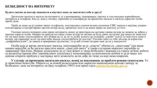 БЕЗБЕДНОСТ НА ИНТЕРНЕТУ
Будите свесни да постоје опасности и научите како да заштитите себе и друге!
Дигитално насиље и насиље на интернету су узнемиравање, понижавање, претње и злостављање коришћењем
интернета и телефона. Кад су деца у питању, најчешће се класификује на вршњачко насиље и насиље одраслих особа
према деци.
Треба да знаш да је упорно звање телефоном, злостављање слањем велике количине СМС порука и мејлова, упорно
контактирање и малтретирање против нечије воље, кривично дело и да имаш право на заштиту од тога.
Уколико некога познајеш само преко интернета, немој да пристајеш на састанке уживо на које не можеш да дођеш у
пратњи одрасле особе. Никако не пристај на слање слика за које не желиш да буду јавно доступне, јер никад не знаш кад
их тај неко може злоупотребити, без обзира на то да ли ту особу уопште не познајеш „уживо” или је то неко кога знаш и
волиш, јер гаранције да их тај неко неће некада злоупотребити не постоје! Уколико неко од тебе захтева да користиш
„шифровани језик”, да лажеш и прикриваш тај контакт, то је већ готово сигуран знак да си у опасности!
Особа која је жртва дигиталног насиља, покушавајући да се „извуче” обично се „запетљава” још више
наивно верујући да ће насиље престати након „само још овога” и такви случајеви нажалост најчешће се
завршавају трагично. Мораш да разумеш да су твој живот и твоја безбедност важнији од страха да ћеш добити
од родитеља прекор због лакомисленог упуштања у комуникацију са непознатом особом и да је мање зло
некоме открити проблем у настајању него дозволити да он дође до тачке са које нема повратка.
У случају да препознаш дигитално насиље, немој да покушаваш да проблем решиш самостално. То
је практично немогуће. Обрати се за помоћ родитељима или директно националном контакт центру за
безбедност деце на интернету на број телефона 19833 или преко сајта pametnoibezbedno.gov.rs.
 