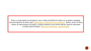 Која су твоја права на интернету, као и какве могућности имаш да та права оствариш
детаљно проучи на овом сајту Твоја права - безбедност на интернету. Затим, да би ти било
лакше да препознаш ситуације у којима можеш да постанеш жртва, проучи пажљиво
следећу презентацију: Паметно и безбедно - презентација
 