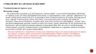 УТИЦАЈИ ИКТ НА ЗДРАВЉЕ И ОКОЛИНУ
Утицај рачунара на здравље људи
Негативан утицај:
Не можемо баш да кажемо да је рачунар једна „опасна справа” и да је његово коришћење небезбедно
по здравље људи, али свако претеривање носи ризик, а са рачунарима се лако „претера”. Вероватно ти је
познат осећај заокупљености када си за рачунаром, било о каквој активности да се ради. Рачунар уме да
буде „заразан” и када се ради о послу или учењу, а поготово када је реч о игрању или забави на
интернету. Када смо на интернету, са сваког сајта, осим онога на шта смо усредсређени, „искачу” пред
нас разне информације, рекламе, позиви да нешто погледамо, чујемо, прочитамо. И док задовољимо сву
радозналост, већ смо провели превише времена за рачунаром! Баш због тога што уз помоћ рачунара
учимо, радимо, купујемо, плаћамо рачуне, комуницирамо, забављамо се и дружимо, важно је да имамо
на уму како и колико дуго седимо за рачунаром.
Основни проблеми су: неправилан положај тела, напрезање очију услед лошег осветљења или просто
дуготрајног гледања у екран, психолошки утицај прекомерног играња „игрица” или боравка у
„виртуелном свету” уместо у реалности, мноштво информација које одвлаче пажњу и додатно
продужавају време проведено за рачунаром.
 