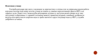 Позитиван утицај:
Употреба рачунара пре свега у медицини за дијагностику и лечење или за управљање радом робота
који раде послове који имају штетан утицај на човека су свакако најпозитивнији ефекти ИКТ-а на
здравље људи. Поред тога, захваљујући рачунарима људима су доступни разни извори па је тако
доступније и образовање: о здравим стиловима живота, правилној исхрани, повећаној загађености
ваздуха или присутности алергена када се треба заштити и друге ситуације када су ИКТ у служби
добробити за човека.
 