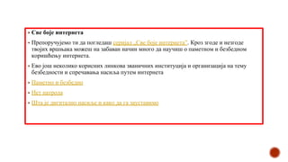 ▪ Све боје интернета
▪ Препоручујемо ти да погледаш серијал „Све боје интернета”. Кроз згоде и незгоде
твојих вршњака можеш на забаван начин много да научиш о паметном и безбедном
коришћењу интернета.
▪ Ево још неколико корисних линкова званичних институција и организација на тему
безбедности и спречавања насиља путем интернета
▪ Паметно и безбедно
▪ Нет патрола
▪ Шта је дигитално насиље и како да га зауставимо
 