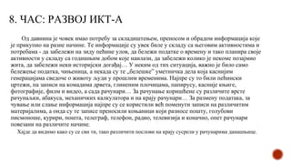 8. ЧАС: РАЗВОЈ ИКТ-А
Од давнина је човек имао потребу за складиштењем, преносом и обрадом информација које
је прикупио на разне начине. Те информације су увек биле у складу са његовим активностима и
потребама - да забележи на зиду пећине улов, да бележи податке о времену и тако планира своје
активности у складу са годишњим добом које наилази, да забележи колико је некоме позајмио
жита, да забележи неки историјски догађај… У неким од тих ситуација, важно је било само
бележење податка, чињеница, а некада су те „белешке” уметничка дела која каснијим
генерацијама сведоче о животу људи у прошлим временима. Најпре су то били пећински
цртежи, па записи на комадима дрвета, глиненим плочицама, папирусу, касније књиге,
фотографије, филм и видео, а сада рачунари… За рачунање коришћене су различите врсте
рачунаљки, абакуса, механичких калкулатора и на крају рачунари… За размену података, за
чување или слање информација најпре су се користили већ поменути записи на различитим
материјалима, а онда су те записе преносили коњаници који разносе пошту, голубови
писмоноше, курири, пошта, телеграф, телефон, радио, телевизија и коначно, опет рачунари
повезани на различите начине.
Хајде да видимо како су се сви ти, тако различити послови на крају сусрели у рачунарима данашњице.
 