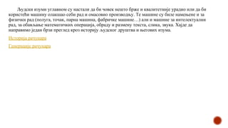 Људски изуми углавном су настали да би човек нешто брже и квалитетније урадио или да би
користећи машину олакшао себи рад и омасовио производњу. Те машине су биле намењене и за
физички рад (полуга, точак, парна машина, фабричке машине…) али и машине за интелектуални
рад, за обављање математичких операција, обраду и размену текста, слика, звука. Хајде да
направимо један брзи преглед кроз историју људског друштва и његових изума.
Историја рачунара
Генерације рачунара
 