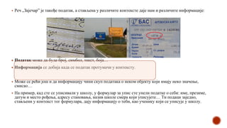 ▪ Реч „Зајечар” је такође податак, а стављена у различите контексте даје нам и различите информације:
▪ Податак може да буде број, симбол, текст, боја…
▪ Информација се добија када се податак протумачи у контексту.
▪ Може се рећи још и да информацију чини скуп података о неком објекту који имају неко значење,
смисао…
▪ На пример, кад сте се уписивали у школу, у формулар за упис сте унели податке о себи: име, презиме,
датум и место рођења, адресу становања, назив школе смера који уписујете… Ти подаци заједно,
стављени у контекст тог формулара, дају информацију о теби, као ученику који се уписује у школу.
 