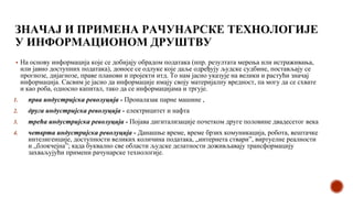 ЗНАЧАЈ И ПРИМЕНА РАЧУНАРСКЕ ТЕХНОЛОГИЈЕ
У ИНФОРМАЦИОНОМ ДРУШТВУ
▪ На основу информација које се добијају обрадом података (нпр. резултата мерења или истраживања,
или јавно доступних података), доносе се одлуке које даље одређују људске судбине, постављају се
прогнозе, дијагнозе, праве планови и пројекти итд. То нам јасно указује на велики и растући значај
информација. Сасвим је јасно да информације имају своју материјалну вредност, па могу да се схвате
и као роба, односно капитал, тако да се информацијама и тргује.
1. прва индустријска револуција - Проналазак парне машине ,
2. друга индустријска револуција - електрицитет и нафта
3. трећа индустријска револуција - Појава дигитализације почетком друге половине двадесетог века
4. четврта индустријска револуција - Данашње време, време брзих комуникација, робота, вештачке
интелигенције, доступности великих количина података, „интернета ствари”, виртуелне реалности
и „блокчејна”; када буквално све области људске делатности доживљавају трансформацију
захваљујући примени рачунарске технологије.
 
