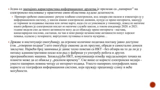 ▪ Једна од значајних карактеристика информационог друштва је прелазак са „папирног” на
електронско пословање у практично свим областима људске делатности.
▪ Примере срећемо свакодневно: рачуне плаћамо електронски, код лекара сви налази и извештаји су у
информационом систему, у школи имамо електронски дневник, купује се преко интернета, заказују
се термини за издавање пасоша или личне карте, када сте се уписивали у гимназију, извод из матичне
књиге рођених је електронски послат из матичне службе школи, а током епидемије 2020. и 2021.
године видели смо да многе активности могу да се обављају преко интернета - настава,
канцеларијски послови, састанци, па чак и неке раније незамисливе активности попут хорског
певања, одласка у позориште, виртуелних путовања и посета музејима…
▪ Државе и институције омогућавају да огромне количине података постану јавно доступне
(тзв. „отворени подаци”) што омогућује свакоме да их преузме, обради и самостално доноси
закључке. Највећи број занимања је данас тесно повезан са ИКТ - без обзира на то да ли је у
питању административни посао или рад у фабрици уз употребу робота и других
програмабилних машина. Захваљујући ИКТ, комуникација између најудаљенијих тачака на
планети може да се обавља у „реалном времену”. Све више се користе електронски медији -
уместо папирних новина читају се интернет-издања. Уместо папирних географских мапа
користе се географски информациони системи, који пружају прецизнију слику и веће
могућности.
 
