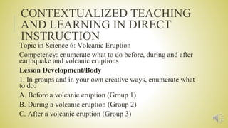 CONTEXTUALIZED TEACHING
AND LEARNING IN DIRECT
INSTRUCTION
Topic in Science 6: Volcanic Eruption
Competency: enumerate what to do before, during and after
earthquake and volcanic eruptions
Lesson Development/Body
1. In groups and in your own creative ways, enumerate what
to do:
A. Before a volcanic eruption (Group 1)
B. During a volcanic eruption (Group 2)
C. After a volcanic eruption (Group 3)
 