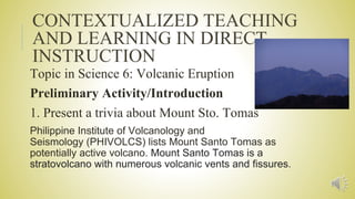CONTEXTUALIZED TEACHING
AND LEARNING IN DIRECT
INSTRUCTION
Topic in Science 6: Volcanic Eruption
Preliminary Activity/Introduction
1. Present a trivia about Mount Sto. Tomas
Philippine Institute of Volcanology and
Seismology (PHIVOLCS) lists Mount Santo Tomas as
potentially active volcano. Mount Santo Tomas is a
stratovolcano with numerous volcanic vents and fissures.
 
