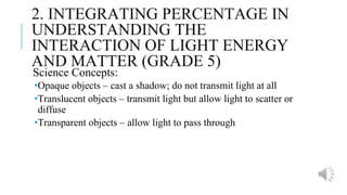 2. INTEGRATING PERCENTAGE IN
UNDERSTANDING THE
INTERACTION OF LIGHT ENERGY
AND MATTER (GRADE 5)
Science Concepts:
•Opaque objects – cast a shadow; do not transmit light at all
•Translucent objects – transmit light but allow light to scatter or
diffuse
•Transparent objects – allow light to pass through
 