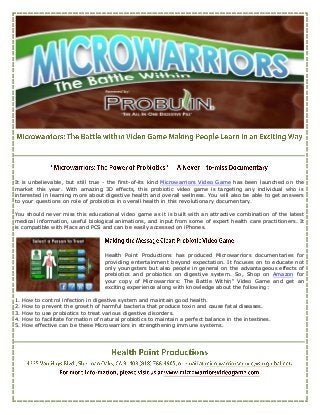 It is unbelievable, but still true - the first-of-its kind Microwarriors Video Game has been launched on the
market this year. With amazing 3D effects, this probiotic video game is targeting any individual who is
interested in learning more about digestive health and overall wellness. You will also be able to get answers
to your questions on role of probiotics in overall health in this revolutionary documentary.

You should never miss this educational video game as it is built with an attractive combination of the latest
medical information, useful biological animations, and input from some of expert health care practitioners. It
is compatible with Macs and PCS and can be easily accessed on iPhones.




                                      Health Point Productions has produced Microwarriors documentaries for
                                      providing entertainment beyond expectation. It focuses on to educate not
                                      only youngsters but also people in general on the advantageous effects of
                                      prebiotics and probiotics on digestive system. So, Shop on Amazon for
                                      your copy of Microwarriors: The Battle Within" Video Game and get an
                                      exciting experience along with knowledge about the following:

1.   How   to control infection in digestive system and maintain good health.
2.   How   to prevent the growth of harmful bacteria that produce toxin and cause fatal diseases.
3.   How   to use probiotics to treat various digestive disorders.
4.   How   to facilitate formation of natural probiotics to maintain a perfect balance in the intestines.
5.   How   effective can be these Microwarriors in strengthening immune systems.
 