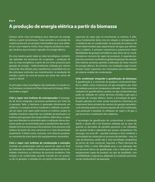 Capítulo 7 | Derivados de Petróleo 
Box 4 
A produção de energia elétrica a partir da biomassa 
Existem várias rotas tecnológicas para obtenção da energia 
elétrica a partir da biomassa. Todas prevêem a conversão da 
matéria-prima em um produto intermediário que será utiliza-do 
Atlas de Energia Elétrica do Brasil 
64 
em uma máquina motriz. Essa máquina produzirá a ener-gia 
mecânica que acionará o gerador de energia elétrica. 
De uma maneira geral, todas as rotas tecnológicas, também, 
são aplicadas em processos de co-geração – produção de 
dois ou mais energéticos a partir de um único processo para 
geração de energia - tradicionalmente utilizada por setores 
industriais. Nos últimos anos, transformou-se também em um 
dos principais estímulos aos investimentos na produção de 
energia a partir da cana-de-açúcar por parte das usinas de 
açúcar e álcool. 
As principais rotas tecnológicas são analisadas no estudo so-bre 
biomassa constante do Plano Nacional de Energia 2030 e 
resumidas a seguir: 
Ciclo a vapor com turbinas de contrapressão: É emprega-do 
de forma integrada a processos produtivos por meio da 
co-geração. Nele, a biomassa é queimada diretamente em 
caldeiras e a energia térmica resultante é utilizada na produ-ção 
do vapor. Este vapor pode acionar as turbinas usadas no 
trabalho mecânico requerido nas unidades de produção e as 
turbinas para geração de energia elétrica. Além disso, o vapor 
que seria liberado na atmosfera após a realização desses pro-cessos 
pode ser encaminhado para o atendimento das neces-sidades 
térmicas do processo de produção. Este processo está 
maduro do ponto de vista comercial e é o mais disseminado 
atualmente. O Brasil conta, inclusive, com diversos produto-res 
nacionais da maior parte dos equipamentos necessários. 
Ciclo a vapor com turbinas de condensação e extração: 
Consiste na condensação total ou parcial do vapor ao final 
da realização do trabalho na turbina para atendimento às ati-vidades 
mecânicas ou térmicas do processo produtivo. Esta 
energia a ser condensada, quando inserida em um proces-so 
de co-geração, é retirada em um ponto intermediário da 
expansão do vapor que irá movimentar as turbinas. A dife-rença 
fundamental desta rota em relação à contrapressão é 
a existência de um condensador na exaustão da turbina e de 
níveis determinados para aquecimento da água que alimen-tará 
a caldeira. A primeira característica proporciona maior 
flexibilidade da geração termelétrica (que deixa de ser condi-cionada 
ao consumo de vapor de processo). A segunda pro-porciona 
aumento na eficiência global da geração de energia. 
Este sistema, portanto, permite a obtenção de maior volume 
de energia elétrica. No entanto, sua instalação exige investi-mentos 
muito superiores aos necessários para implantação 
do sistema simples de condensação. 
Ciclo combinado integrado à gaseificação da biomassa: 
A gaseificação é a conversão de qualquer combustível líqui-do 
ou sólido, como a biomassa, em gás energético por meio 
da oxidação parcial em temperatura elevada. Esta conversão, 
realizada em gaseificadores, produz um gás combustível que 
pode ser utilizado em usinas térmicas movidas a gás para a 
produção de energia elétrica. Assim, a tecnologia de gasei-ficação 
aplicada em maior escala transforma a biomassa em 
importante fonte primária de centrais de geração termelétri-ca 
de elevada potência, inclusive aquelas de ciclo combinado, 
cuja produção é baseada na utilização do vapor e do gás, o 
que aumenta o rendimento das máquinas. 
A tecnologia de gaseificação de combustíveis é conhecida 
desde o século XIX e foi bastante utilizada até os anos 30, 
quando os derivados de petróleo passaram a ser utilizados 
em grande escala e adquiridos por preços competitivos. Ela 
ressurgiu nos anos 80 – quando começou a ficar evidente a 
necessidade de contenção no consumo de petróleo – mas, no 
caso da biomassa, ainda não é uma tecnologia competitiva 
do ponto de vista comercial. Segundo o Plano Nacional de 
Energia 2030, a maior dificuldade para a sua aplicação não 
é o processo básico de gaseificação, mas a obtenção de um 
equipamento capaz de produzir um gás de qualidade, com 
confiabilidade e segurança, adaptado às condições particula-res 
do combustível e da operação. 
 