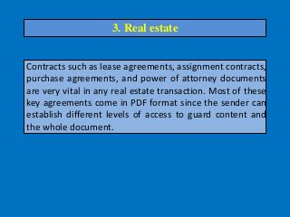 Contracts such as lease agreements, assignment contracts,
purchase agreements, and power of attorney documents
are very vital in any real estate transaction. Most of these
key agreements come in PDF format since the sender can
establish different levels of access to guard content and
the whole document.
3. Real estate
 