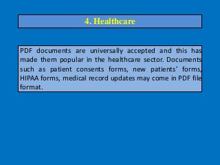 PDF documents are universally accepted and this has
made them popular in the healthcare sector. Documents
such as patient consents forms, new patients’ forms,
HIPAA forms, medical record updates may come in PDF file
format.
4. Healthcare
 