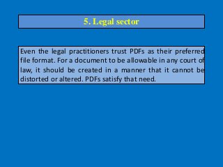 Even the legal practitioners trust PDFs as their preferred
file format. For a document to be allowable in any court of
law, it should be created in a manner that it cannot be
distorted or altered. PDFs satisfy that need.
5. Legal sector
 