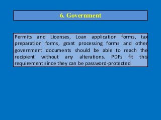 Permits and Licenses, Loan application forms, tax
preparation forms, grant processing forms and other
government documents should be able to reach the
recipient without any alterations. PDFs fit this
requirement since they can be password-protected.
6. Government
 