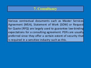Various contractual documents such as Master Services
Agreement (MSA), Statement of Work (SOW) or Request
for Quote (RFQ) are largely used to guarantee law-binding
expectations for a consulting agreement. PDFs are usually
preferred since they offer a certain extent of security that
is required in a sensitive industry such as this.
7. Consultancy
 