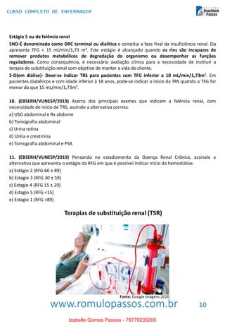 www.romulopassos.com.br
CURSO COMPLETO DE ENFERMAGEM
10
Estágio 5 ou de falência renal
5ND-É denominado como DRC terminal ou dialítica e constitui a fase final da insuficiência renal. Ela
apresenta TFG < 15 ml/min/1,73 m². Este estágio é alcançado quando os rins são incapazes de
remover produtos metabólicos de degradação do organismo ou desempenhar as funções
reguladoras. Como consequência, é necessário avaliação clínica para a necessidade de instituir a
terapia de substituição renal com objetivo de manter a vida do cliente.
5-D(em diálise)- Deve-se indicar TRS para pacientes com TFG inferior a 10 mL/min/1,73m². Em
pacientes diabéticos e com idade inferior à 18 anos, pode-se indicar o início da TRS quando a TFG for
menor do que 15 mL/min/1,73m².
10. (EBSERH/VUNESP/2019) Acerca dos principais exames que indicam a falência renal, com
necessidade de início de TRS, assinale a alternativa correta.
a) USG abdominal e Rx abdome
b) Tomografia abdominal
c) Urina rotina
d) Uréia e creatinina
e) Tomografia abdominal e PSA
11. (EBSERH/VUNESP/2019) Pensando no estadiamento da Doença Renal Crônica, assinale a
alternativa que apresenta o estágio da RFG em que é possível indicar início da hemodiálise.
a) Estágio 2 (RFG 60 ± 89)
b) Estagio 3 (RFG 30 ± 59)
c) Estagio 4 (RFG 15 ± 29)
d) Estagio 5 (RFG <15)
e) Estagio 1 (RFG >89)
Terapias de substituição renal (TSR)
Fonte: Google imagens 2020.
Izabelle Gomes Passos - 79779239200
 
