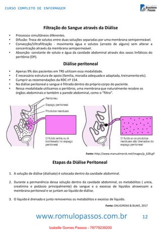 www.romulopassos.com.br
CURSO COMPLETO DE ENFERMAGEM
12
Filtração do Sangue através da Diálise
• Processos simultâneos diferentes.
• Difusão- Troca de solutos entre duas soluções separadas por uma membrana semipermeável.
• Convecção/Ultrafiltração - movimenta água e solutos (arrasto de alguns) sem alterar a
concentração através da membrana semipermeável.
• Absorção- constante de soluto e água da cavidade abdominal através dos vasos linfáticos do
peritônio (DP).
Diálise peritoneal
• Apenas 9% dos pacientes em TRS utilizam essa modalidade.
• É necessário estrutura de apoio (família, moradia adequada e adaptada, treinamentoetc).
• Cumprir as recomendações da RDC nº 154.
• Na diálise peritoneal o sangue é filtrado dentro do próprio corpo do paciente.
• Nessa modalidade utilizamos o peritônio, uma membrana que naturalmente recobre os
órgãos abdominais e também a parede abdominal, como o “filtro”.
Fonte: http://www.manualmerck.net/images/p_628.gif
Etapas da Diálise Peritoneal
1. A solução de diálise (dialisato) é colocada dentro da cavidade abdominal.
2. Durante a permanência dessa solução dentro da cavidade abdominal, os metabólitos ( ureia,
creatinina e potássio principalmente) do sangue e o excesso de líquidos atravessam a
membrana peritoneal e se juntam ao líquido de diálise.
3. O líquido é drenado e junto removemos os metabólitos e excesso de líquido.
Fonte: DAUGIRDAS & BLAKE, 2017
Izabelle Gomes Passos - 79779239200
 
