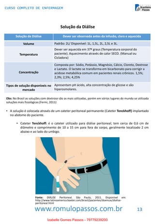 www.romulopassos.com.br
CURSO COMPLETO DE ENFERMAGEM
13
Solução da Diálise
Solução da Diálise Dever ser observada antes da infusão, clara e aquecida
Volume Padrão: 2L/ Disponível: 1L, 1,5L, 2L, 2,5L e 3L.
Temperatura
Dever ser aquecida em 37º graus (Temperatura corporal do
paciente). Aquecimento através de calor SECO. (Manual ou
Cicladora)
Concentração
Composta por: Sódio, Potássio, Magnésio, Cálcio, Cloreto, Dextrose
e Lactato. O lactato se transforma em bicarbonato para corrigir a
acidose metabólica comum em pacientes renais crônicos. 1,5%;
2,3%; 2,5%; 4,25%
Tipos de solução disponíveis no
mercado
Apresentam pH ácido, alta concentração de glicose e são
hiperosmolares.
Obs: No Brasil as soluções com dextrose são as mais utilizadas, porém em vários lugares do mundo se utilizada
soluções mais fisiológicas (Fermi, 2011)
• A solução é colocada através de um cateter peritoneal permanente (Cateter Tenckhoff) implantado
no abdome do paciente.
• Cateter Tenckhoff: é o cateter utilizado para diálise peritoneal; tem cerca de 0,6 cm de
diâmetro e comprimento de 10 a 15 cm para fora do corpo, geralmente localizado 2 cm
abaixo e ao lado do umbigo.
Fonte: DIÁLISE Peritoneal. São Paulo, 2011. Disponível em:
http://www.latinoamerica.baxter.com/brasil/pacientes/doencas/dialise-
peritoneal.html
Izabelle Gomes Passos - 79779239200
 